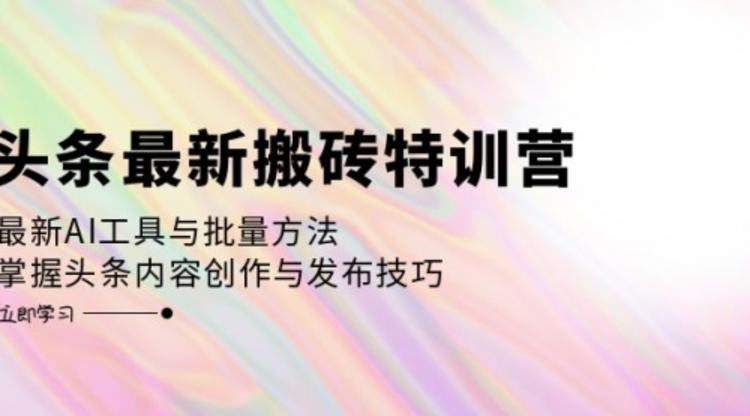 头条最新搬砖特训营：最新AI工具与批量方法，掌握头条内容创作与发布技巧