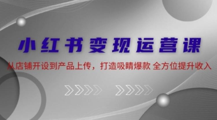 小红书变现运营课：从店铺开设到产品上传，打造吸睛爆款 全方位提升收入