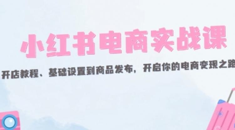 小红书电商实战课：开店教程、基础设置到商品发布，开启你的电商变现之路