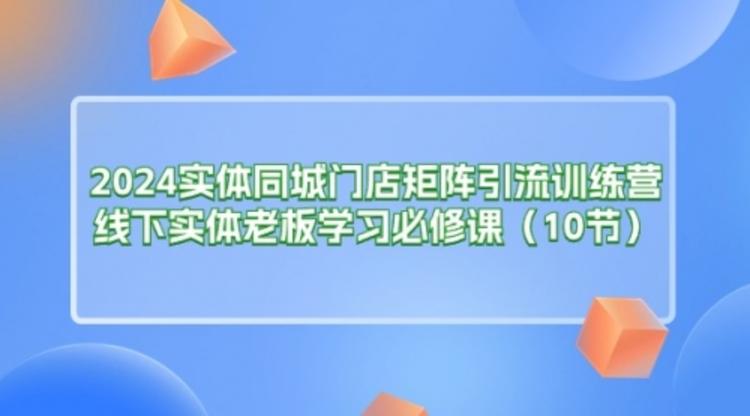 2024实体同城门店矩阵引流训练营，线下实体老板学习必修课